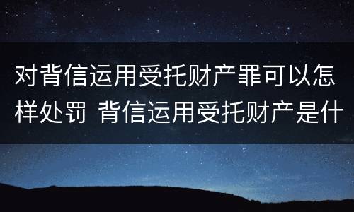 对背信运用受托财产罪可以怎样处罚 背信运用受托财产是什么意思