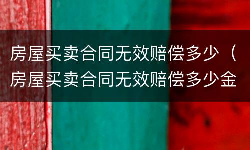 房屋买卖合同无效赔偿多少（房屋买卖合同无效赔偿多少金额）