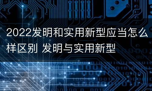 2022发明和实用新型应当怎么样区别 发明与实用新型