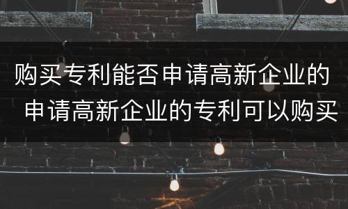 购买专利能否申请高新企业的 申请高新企业的专利可以购买吗