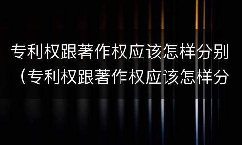 专利权跟著作权应该怎样分别（专利权跟著作权应该怎样分别使用）