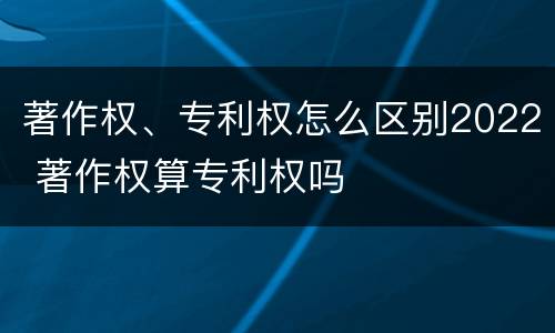 著作权、专利权怎么区别2022 著作权算专利权吗