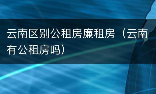 云南区别公租房廉租房（云南有公租房吗）