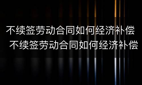 不续签劳动合同如何经济补偿 不续签劳动合同如何经济补偿