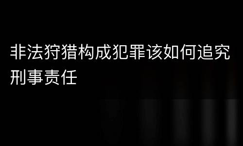 非法狩猎构成犯罪该如何追究刑事责任