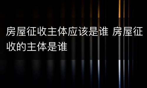 房屋征收主体应该是谁 房屋征收的主体是谁