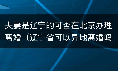 夫妻是辽宁的可否在北京办理离婚（辽宁省可以异地离婚吗）