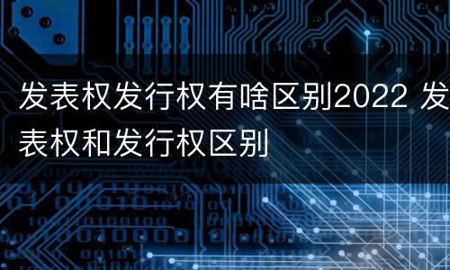 发表权发行权有啥区别2022 发表权和发行权区别