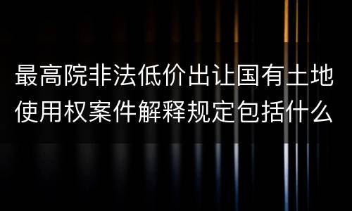 最高院非法低价出让国有土地使用权案件解释规定包括什么内容