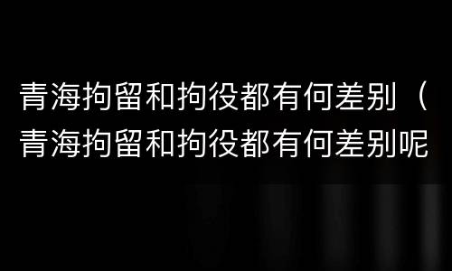 青海拘留和拘役都有何差别（青海拘留和拘役都有何差别呢）