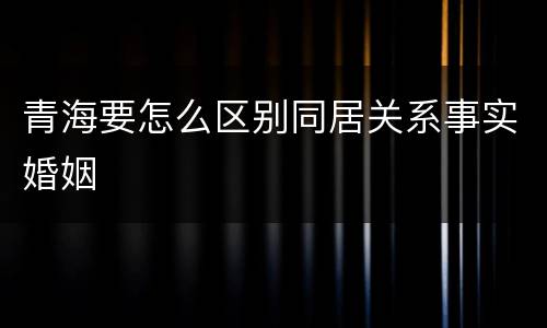 青海要怎么区别同居关系事实婚姻