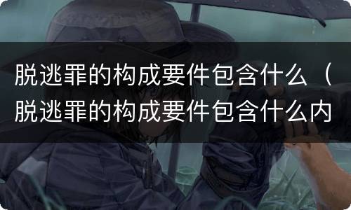 脱逃罪的构成要件包含什么（脱逃罪的构成要件包含什么内容）