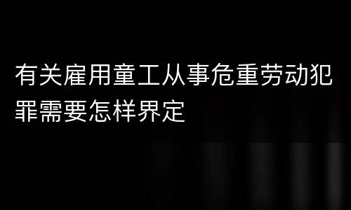 有关雇用童工从事危重劳动犯罪需要怎样界定