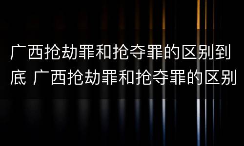 广西抢劫罪和抢夺罪的区别到底 广西抢劫罪和抢夺罪的区别到底是什么