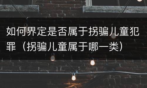 如何界定是否属于拐骗儿童犯罪（拐骗儿童属于哪一类）