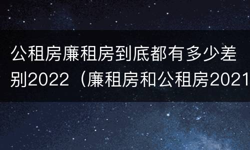 公租房廉租房到底都有多少差别2022（廉租房和公租房2021年最新通知）