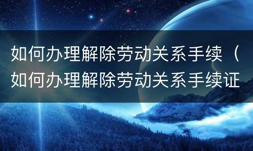 如何办理解除劳动关系手续（如何办理解除劳动关系手续证明）