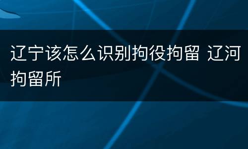 辽宁该怎么识别拘役拘留 辽河拘留所