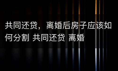 共同还贷，离婚后房子应该如何分割 共同还贷 离婚