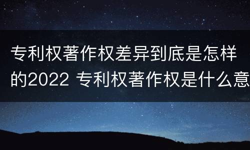 专利权著作权差异到底是怎样的2022 专利权著作权是什么意思