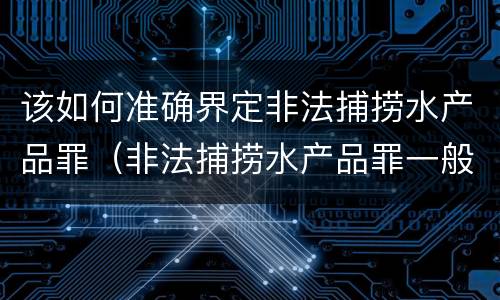 该如何准确界定非法捕捞水产品罪（非法捕捞水产品罪一般怎么判）