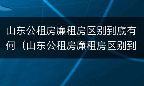 山东公租房廉租房区别到底有何（山东公租房廉租房区别到底有何不同）