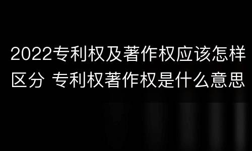 2022专利权及著作权应该怎样区分 专利权著作权是什么意思