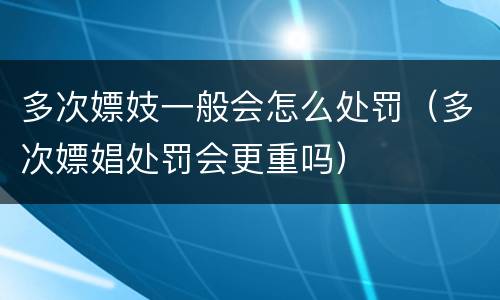 多次嫖妓一般会怎么处罚（多次嫖娼处罚会更重吗）