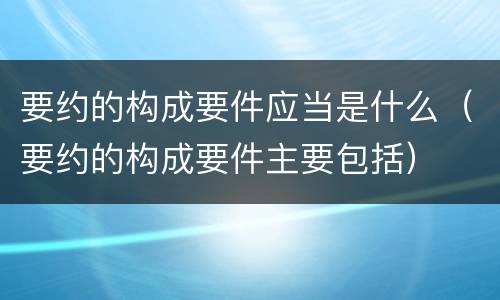 要约的构成要件应当是什么（要约的构成要件主要包括）