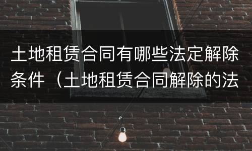 土地租赁合同有哪些法定解除条件（土地租赁合同解除的法律规定）