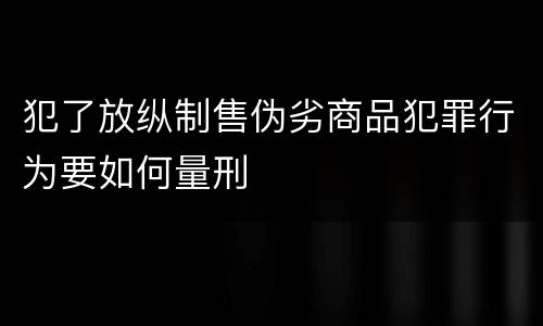 犯了放纵制售伪劣商品犯罪行为要如何量刑