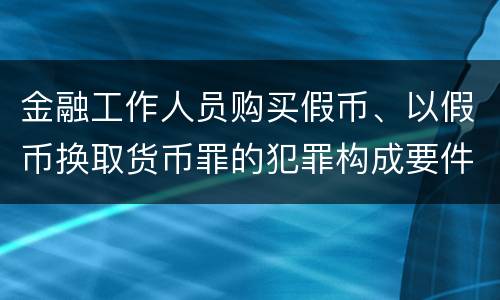 金融工作人员购买假币、以假币换取货币罪的犯罪构成要件有哪些