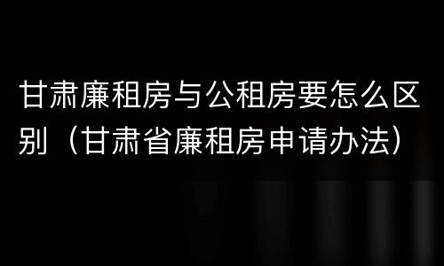 甘肃廉租房与公租房要怎么区别（甘肃省廉租房申请办法）