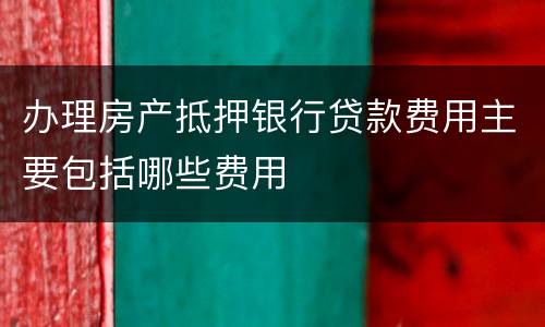 办理房产抵押银行贷款费用主要包括哪些费用