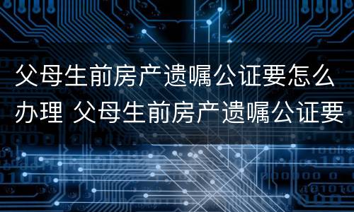 父母生前房产遗嘱公证要怎么办理 父母生前房产遗嘱公证要怎么办理呢