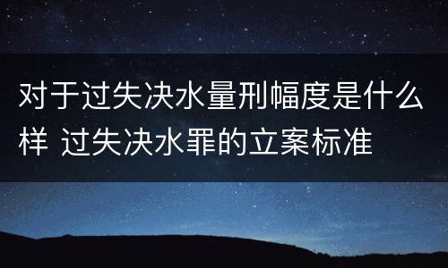 对于过失决水量刑幅度是什么样 过失决水罪的立案标准