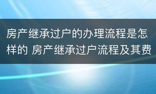 房产继承过户的办理流程是怎样的 房产继承过户流程及其费用 2020