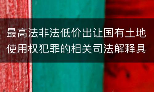 最高法非法低价出让国有土地使用权犯罪的相关司法解释具体有哪些主要规定