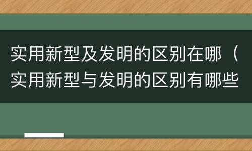 实用新型及发明的区别在哪（实用新型与发明的区别有哪些）