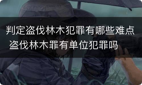 判定盗伐林木犯罪有哪些难点 盗伐林木罪有单位犯罪吗