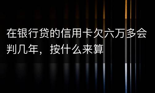 在银行贷的信用卡欠六万多会判几年，按什么来算