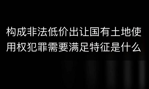 构成非法低价出让国有土地使用权犯罪需要满足特征是什么