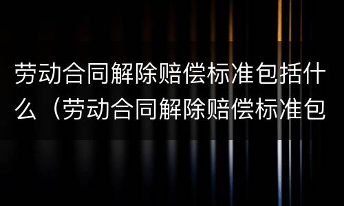 劳动合同解除赔偿标准包括什么（劳动合同解除赔偿标准包括什么项目）