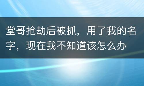 堂哥抢劫后被抓，用了我的名字，现在我不知道该怎么办