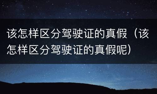 该怎样区分驾驶证的真假（该怎样区分驾驶证的真假呢）