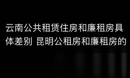 云南公共租赁住房和廉租房具体差别 昆明公租房和廉租房的区别