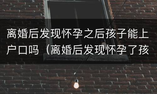 离婚后发现怀孕之后孩子能上户口吗（离婚后发现怀孕了孩子能办准生证吗）