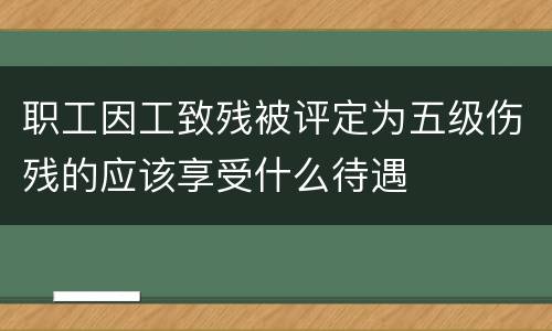 职工因工致残被评定为五级伤残的应该享受什么待遇