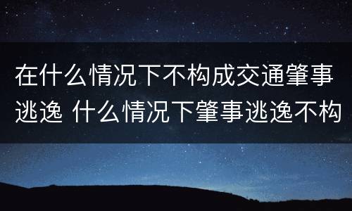 在什么情况下不构成交通肇事逃逸 什么情况下肇事逃逸不构成犯罪