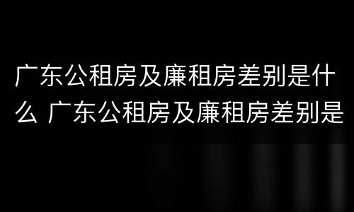 广东公租房及廉租房差别是什么 广东公租房及廉租房差别是什么意思